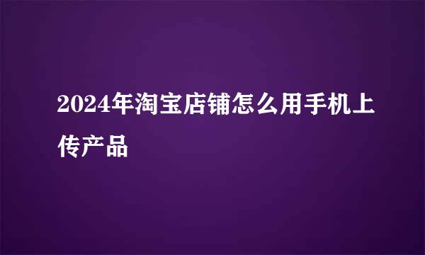 2024年淘宝店铺怎么用手机上传产品