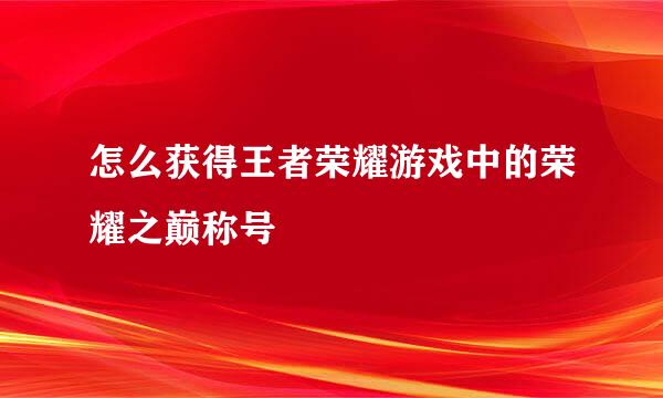 怎么获得王者荣耀游戏中的荣耀之巅称号