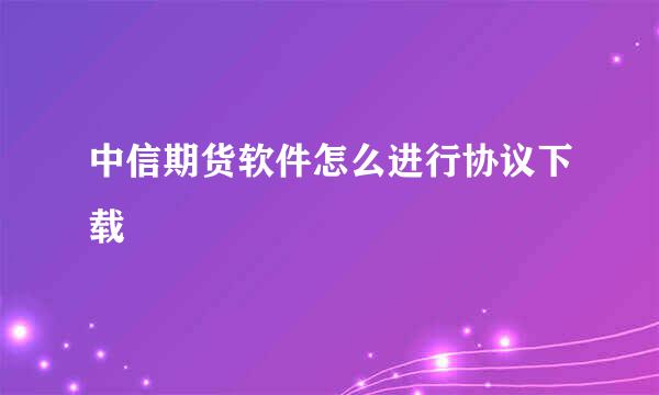 中信期货软件怎么进行协议下载