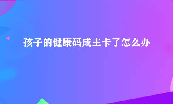 孩子的健康码成主卡了怎么办