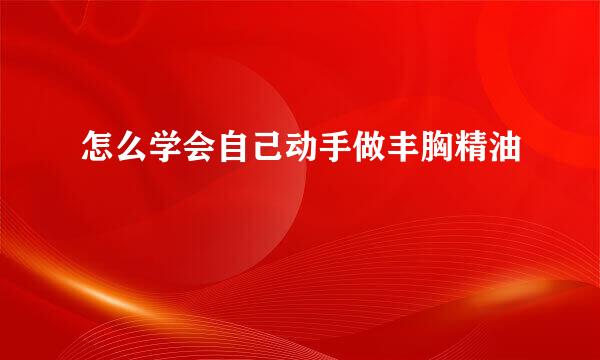 怎么学会自己动手做丰胸精油