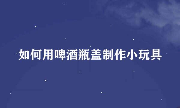 如何用啤酒瓶盖制作小玩具