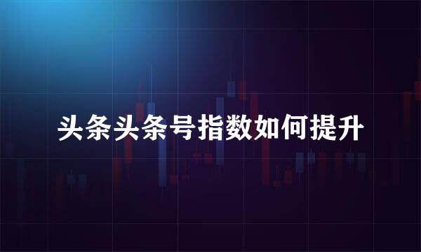 头条头条号指数如何提升