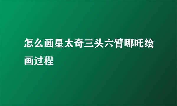 怎么画星太奇三头六臂哪吒绘画过程