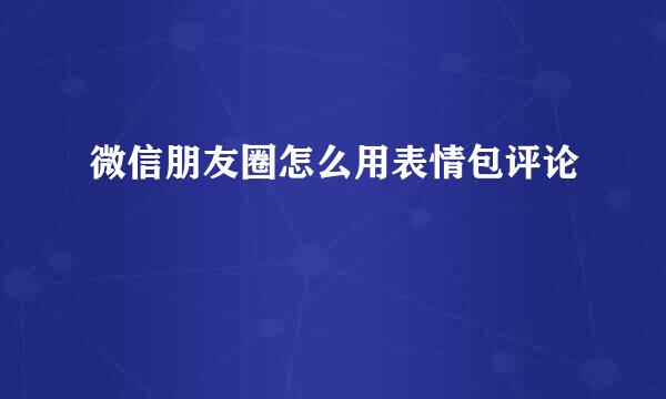 微信朋友圈怎么用表情包评论