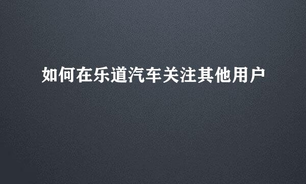 如何在乐道汽车关注其他用户
