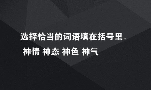 选择恰当的词语填在括号里。 神情 神态 神色 神气