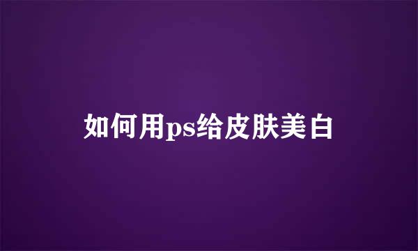 如何用ps给皮肤美白