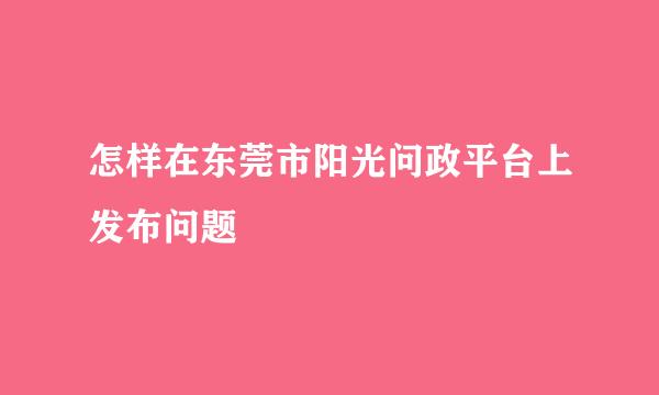 怎样在东莞市阳光问政平台上发布问题