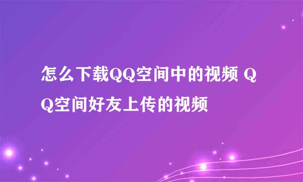 怎么下载QQ空间中的视频 QQ空间好友上传的视频