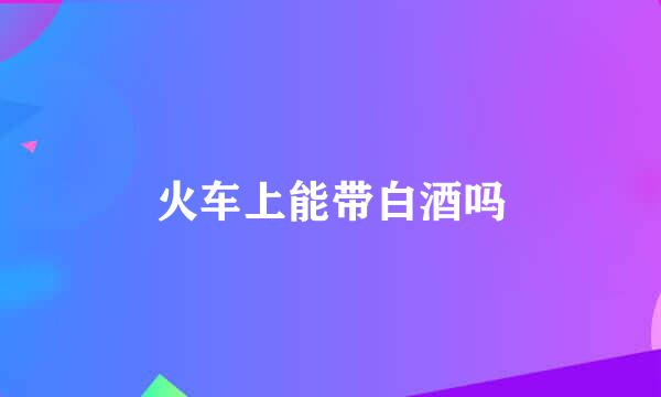 火车上能带白酒吗