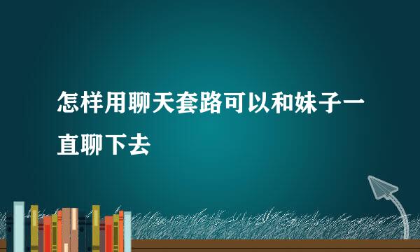 怎样用聊天套路可以和妹子一直聊下去