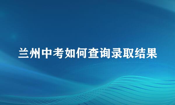 兰州中考如何查询录取结果