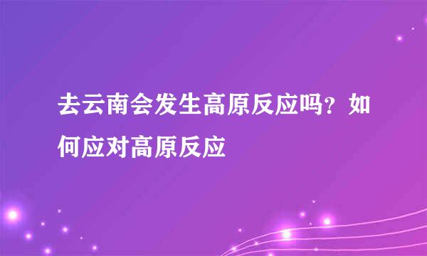 去云南会发生高原反应吗？如何应对高原反应