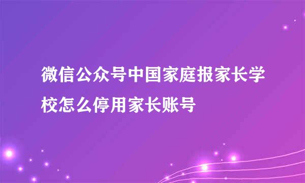 微信公众号中国家庭报家长学校怎么停用家长账号