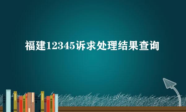 福建12345诉求处理结果查询