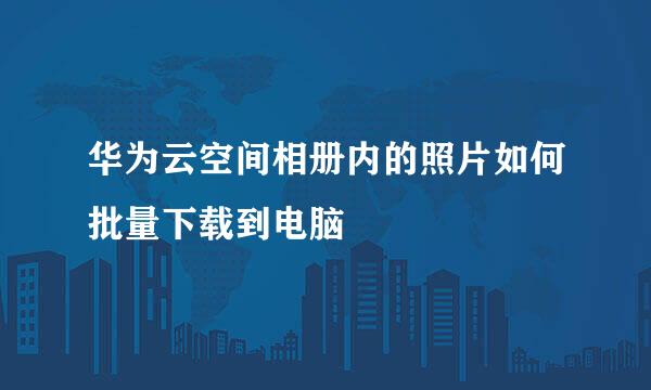 华为云空间相册内的照片如何批量下载到电脑