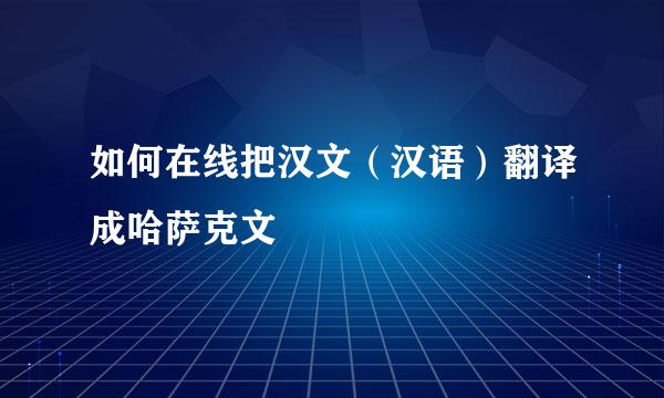 如何在线把汉文（汉语）翻译成哈萨克文