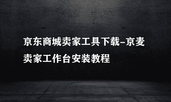 京东商城卖家工具下载-京麦卖家工作台安装教程