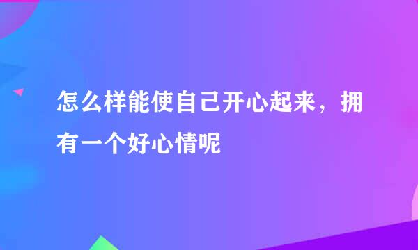 怎么样能使自己开心起来，拥有一个好心情呢