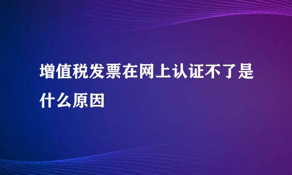 增值税发票在网上认证不了是什么原因