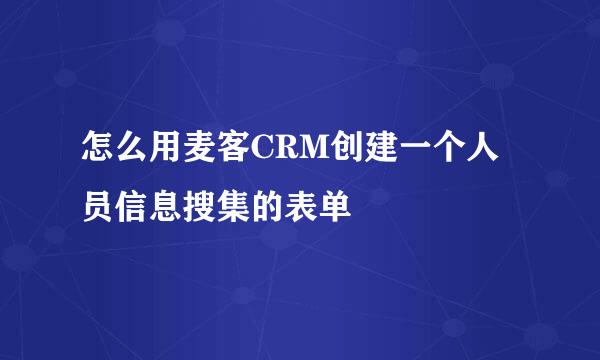 怎么用麦客CRM创建一个人员信息搜集的表单