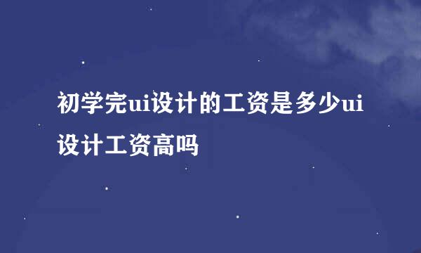 初学完ui设计的工资是多少ui设计工资高吗