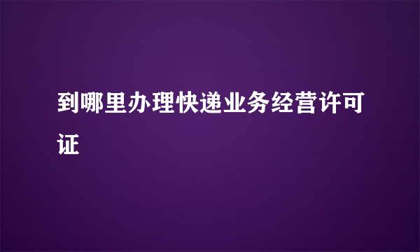 到哪里办理快递业务经营许可证