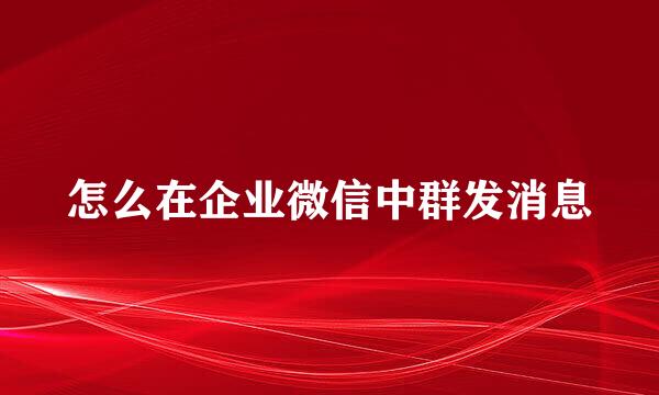 怎么在企业微信中群发消息