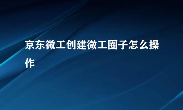 京东微工创建微工圈子怎么操作