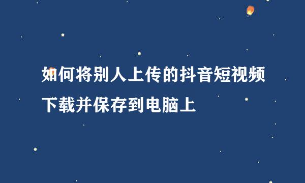 如何将别人上传的抖音短视频下载并保存到电脑上