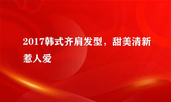 2017韩式齐肩发型，甜美清新惹人爱