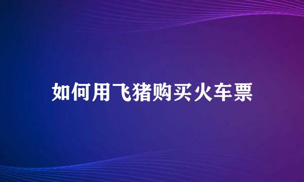 如何用飞猪购买火车票