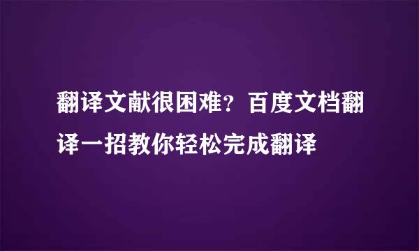 翻译文献很困难？百度文档翻译一招教你轻松完成翻译