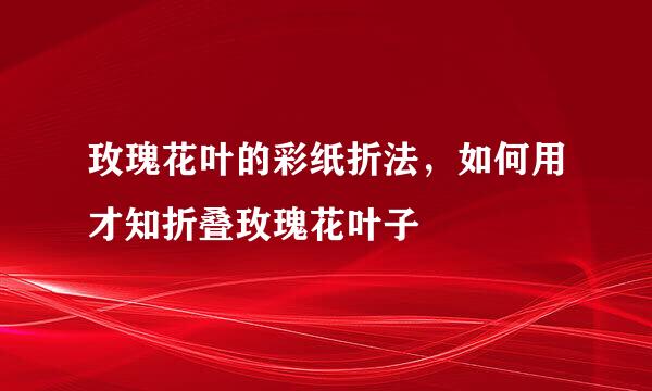 玫瑰花叶的彩纸折法，如何用才知折叠玫瑰花叶子