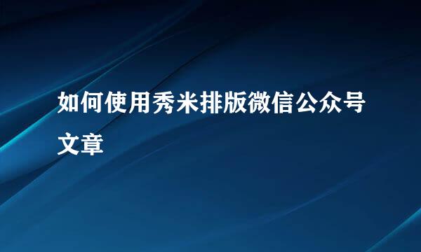如何使用秀米排版微信公众号文章