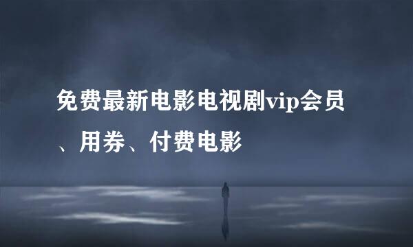 免费最新电影电视剧vip会员、用券、付费电影