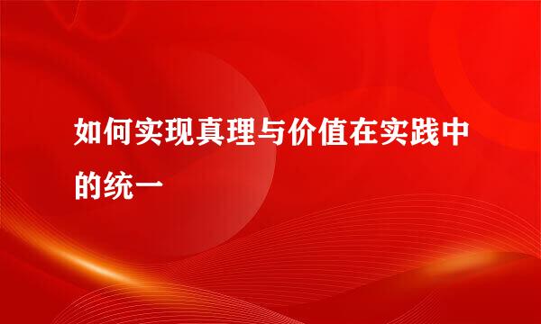 如何实现真理与价值在实践中的统一