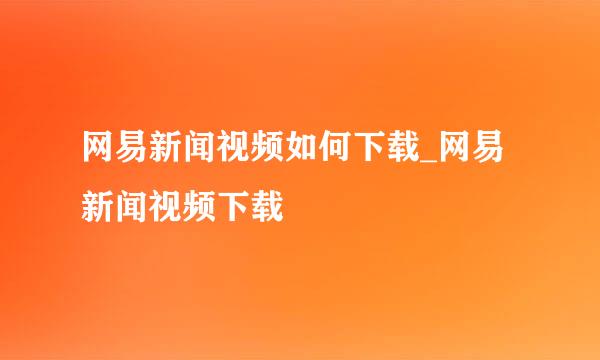 网易新闻视频如何下载_网易新闻视频下载