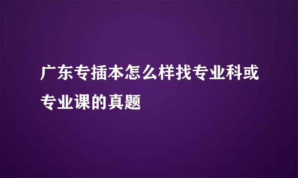 广东专插本怎么样找专业科或专业课的真题