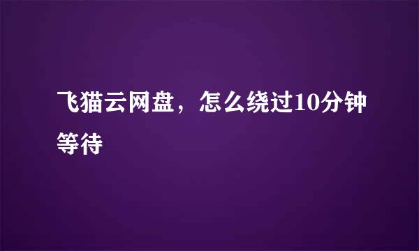 飞猫云网盘，怎么绕过10分钟等待