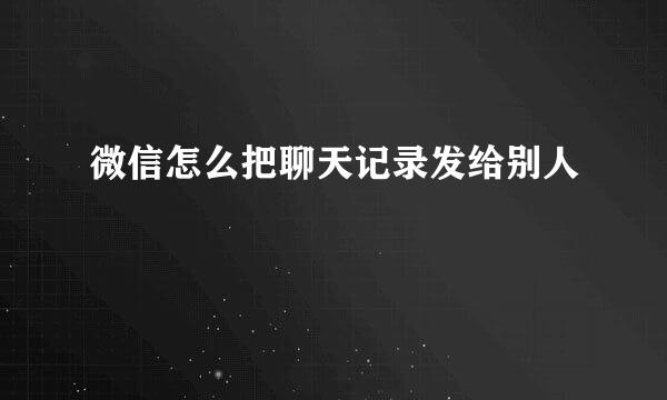微信怎么把聊天记录发给别人