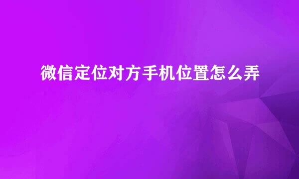 微信定位对方手机位置怎么弄