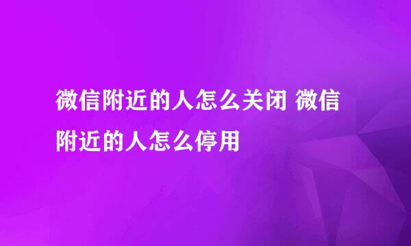 微信附近的人怎么关闭 微信附近的人怎么停用