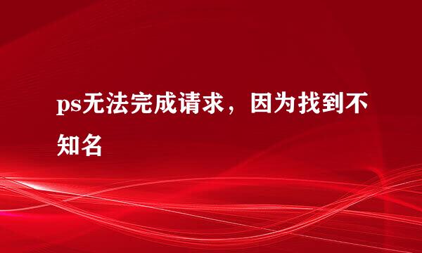 ps无法完成请求，因为找到不知名