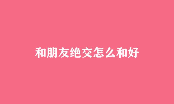 和朋友绝交怎么和好