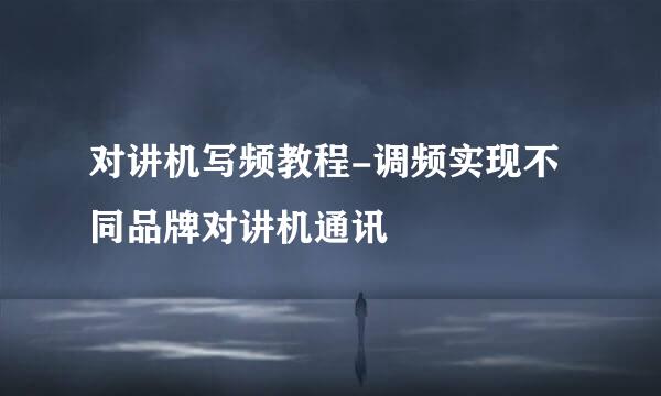 对讲机写频教程-调频实现不同品牌对讲机通讯