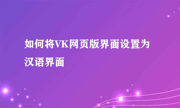 如何将VK网页版界面设置为汉语界面