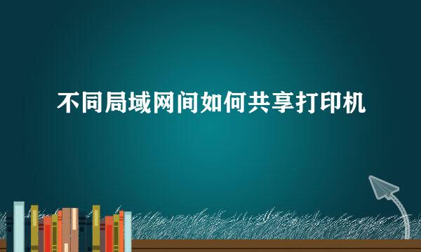 不同局域网间如何共享打印机