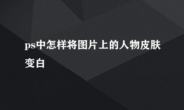 ps中怎样将图片上的人物皮肤变白